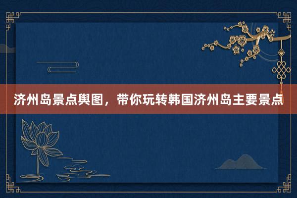 济州岛景点舆图，带你玩转韩国济州岛主要景点